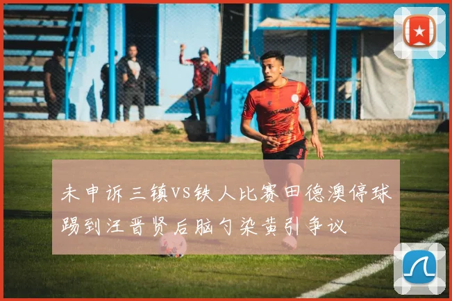 未申诉三镇vs铁人比赛田德澳停球踢到汪晋贤后脑勺染黄引争议