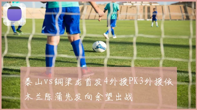泰山vs铜梁龙首发4外援PK3外援依木兰陈蒲先发向余望出战