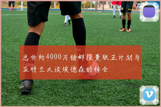 总价约4000万镑邮报曼联正计划与亚特兰大谈埃德森的转会